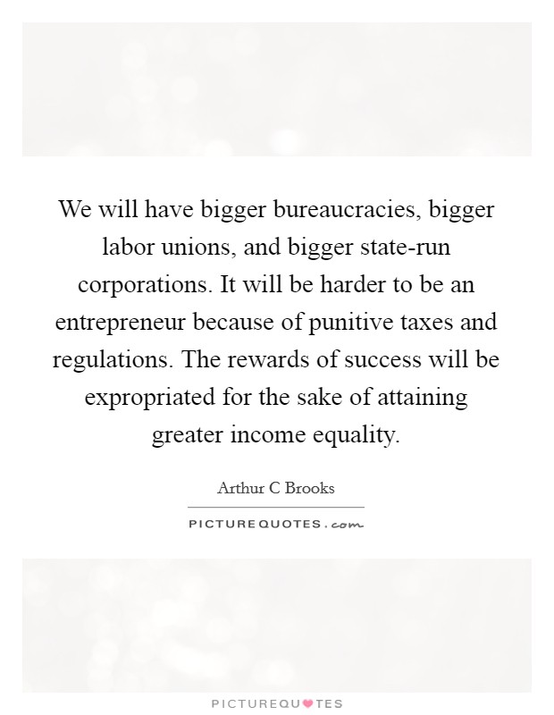 We will have bigger bureaucracies, bigger labor unions, and bigger state-run corporations. It will be harder to be an entrepreneur because of punitive taxes and regulations. The rewards of success will be expropriated for the sake of attaining greater income equality Picture Quote #1