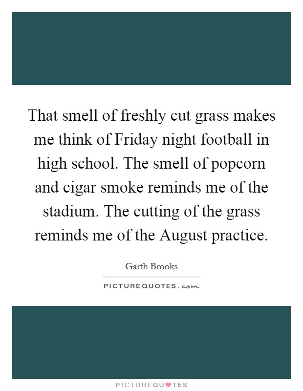 That smell of freshly cut grass makes me think of Friday night football in high school. The smell of popcorn and cigar smoke reminds me of the stadium. The cutting of the grass reminds me of the August practice Picture Quote #1