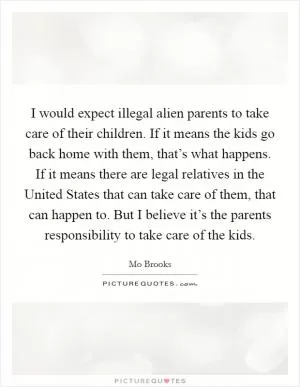 I would expect illegal alien parents to take care of their children. If it means the kids go back home with them, that’s what happens. If it means there are legal relatives in the United States that can take care of them, that can happen to. But I believe it’s the parents responsibility to take care of the kids Picture Quote #1