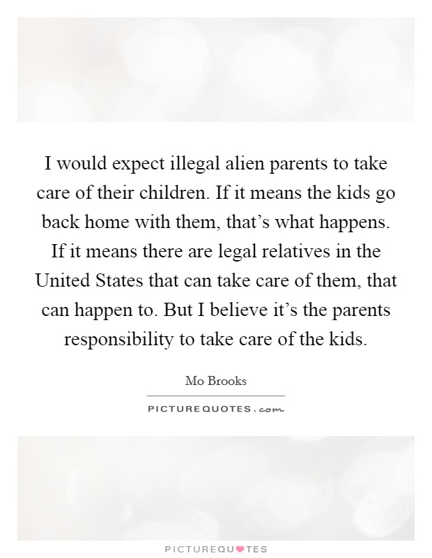 I would expect illegal alien parents to take care of their children. If it means the kids go back home with them, that's what happens. If it means there are legal relatives in the United States that can take care of them, that can happen to. But I believe it's the parents responsibility to take care of the kids Picture Quote #1