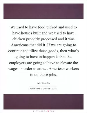 We used to have food picked and used to have houses built and we used to have chicken properly processed and it was Americans that did it. If we are going to continue to utilize those goods, then what’s going to have to happen is that the employers are going to have to elevate the wages in order to attract American workers to do those jobs Picture Quote #1