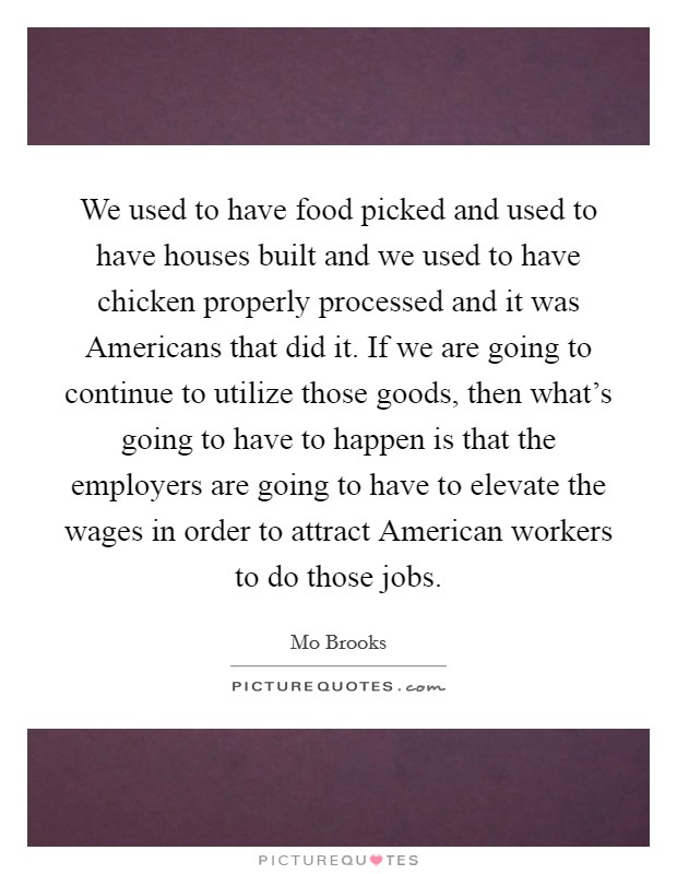 We used to have food picked and used to have houses built and we used to have chicken properly processed and it was Americans that did it. If we are going to continue to utilize those goods, then what's going to have to happen is that the employers are going to have to elevate the wages in order to attract American workers to do those jobs Picture Quote #1