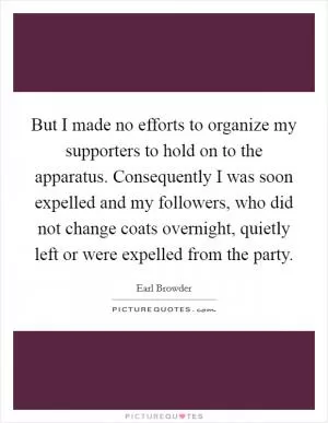 But I made no efforts to organize my supporters to hold on to the apparatus. Consequently I was soon expelled and my followers, who did not change coats overnight, quietly left or were expelled from the party Picture Quote #1