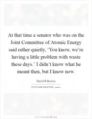 At that time a senator who was on the Joint Committee of Atomic Energy said rather quietly, ‘You know, we’re having a little problem with waste these days.’ I didn’t know what he meant then, but I know now Picture Quote #1