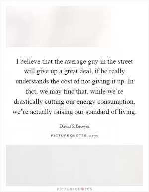 I believe that the average guy in the street will give up a great deal, if he really understands the cost of not giving it up. In fact, we may find that, while we’re drastically cutting our energy consumption, we’re actually raising our standard of living Picture Quote #1