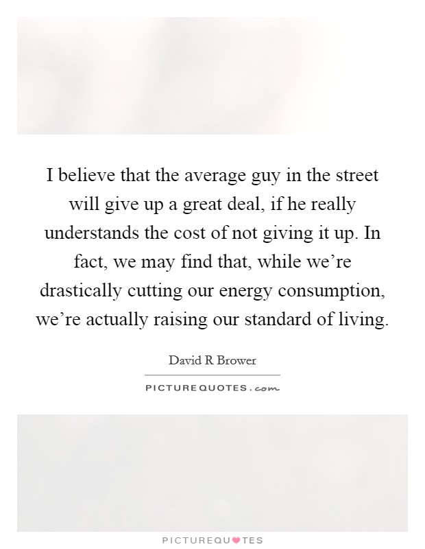 I believe that the average guy in the street will give up a great deal, if he really understands the cost of not giving it up. In fact, we may find that, while we're drastically cutting our energy consumption, we're actually raising our standard of living Picture Quote #1