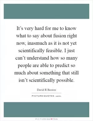 It’s very hard for me to know what to say about fusion right now, inasmuch as it is not yet scientifically feasible. I just can’t understand how so many people are able to predict so much about something that still isn’t scientifically possible Picture Quote #1