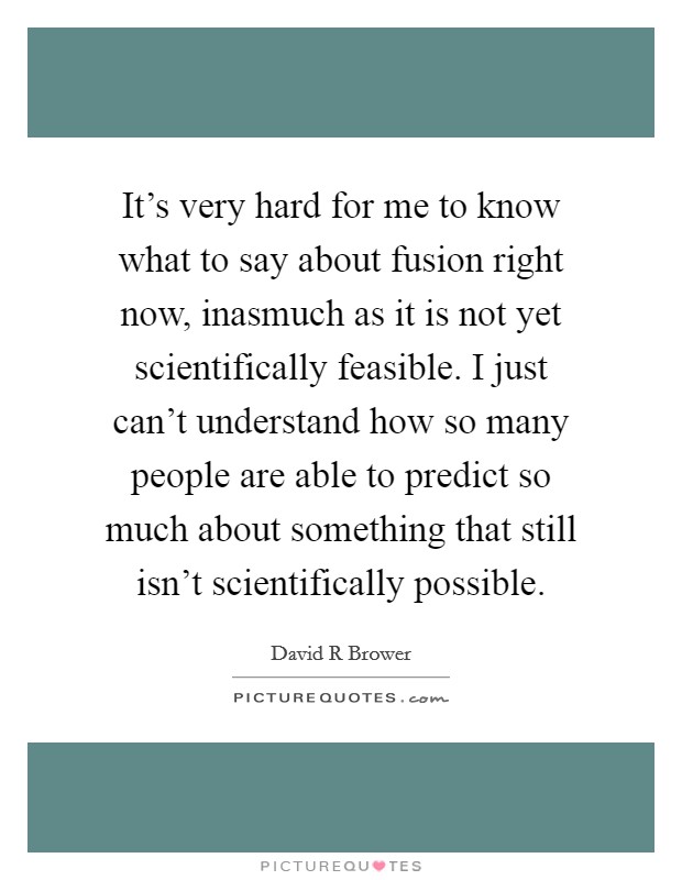 It's very hard for me to know what to say about fusion right now, inasmuch as it is not yet scientifically feasible. I just can't understand how so many people are able to predict so much about something that still isn't scientifically possible Picture Quote #1