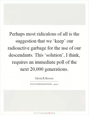 Perhaps most ridiculous of all is the suggestion that we ‘keep’ our radioactive garbage for the use of our descendants. This ‘solution’, I think, requires an immediate poll of the next 20,000 generations Picture Quote #1