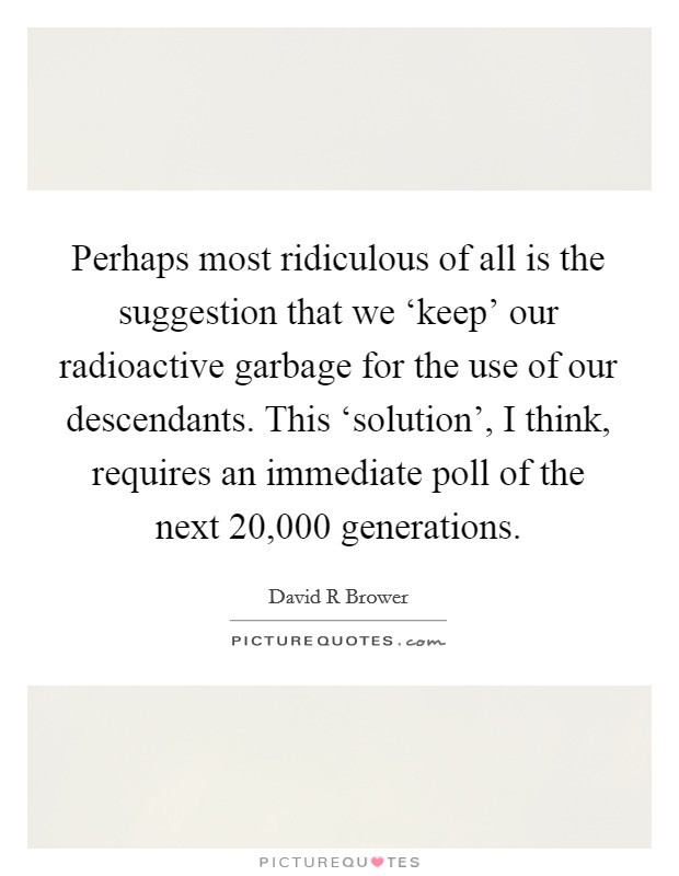 Perhaps most ridiculous of all is the suggestion that we ‘keep' our radioactive garbage for the use of our descendants. This ‘solution', I think, requires an immediate poll of the next 20,000 generations Picture Quote #1