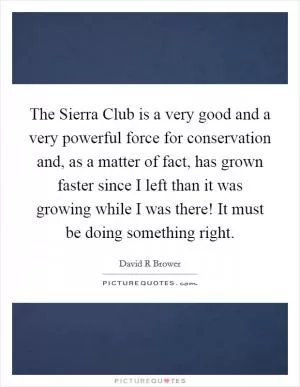 The Sierra Club is a very good and a very powerful force for conservation and, as a matter of fact, has grown faster since I left than it was growing while I was there! It must be doing something right Picture Quote #1