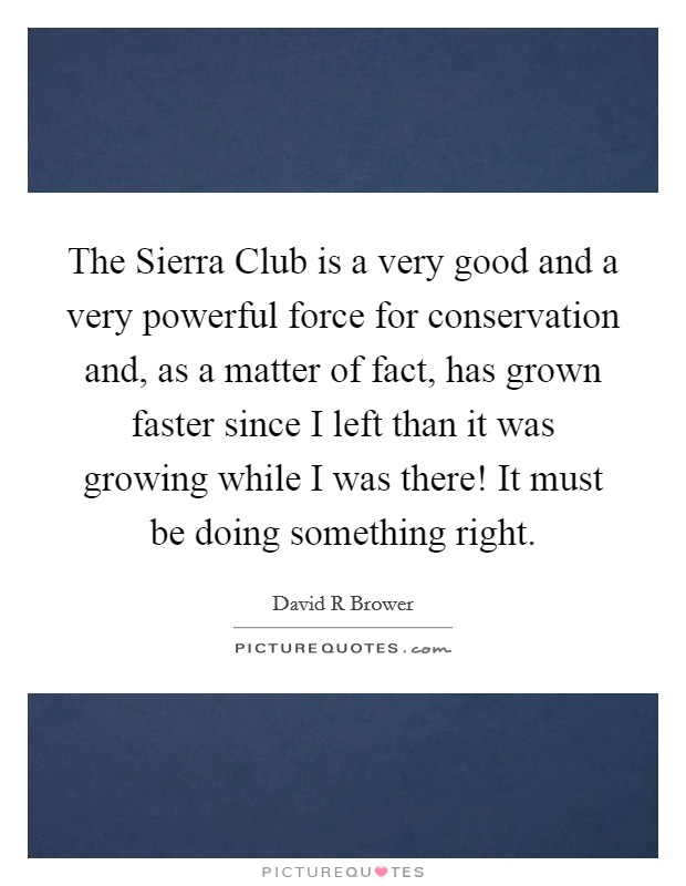 The Sierra Club is a very good and a very powerful force for conservation and, as a matter of fact, has grown faster since I left than it was growing while I was there! It must be doing something right Picture Quote #1