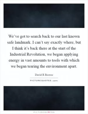 We’ve got to search back to our last known safe landmark. I can’t say exactly where, but I think it’s back there at the start of the Industrial Revolution, we began applying energy in vast amounts to tools with which we began tearing the environment apart Picture Quote #1
