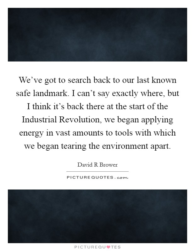 We've got to search back to our last known safe landmark. I can't say exactly where, but I think it's back there at the start of the Industrial Revolution, we began applying energy in vast amounts to tools with which we began tearing the environment apart Picture Quote #1