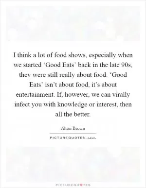 I think a lot of food shows, especially when we started ‘Good Eats’ back in the late  90s, they were still really about food. ‘Good Eats’ isn’t about food, it’s about entertainment. If, however, we can virally infect you with knowledge or interest, then all the better Picture Quote #1
