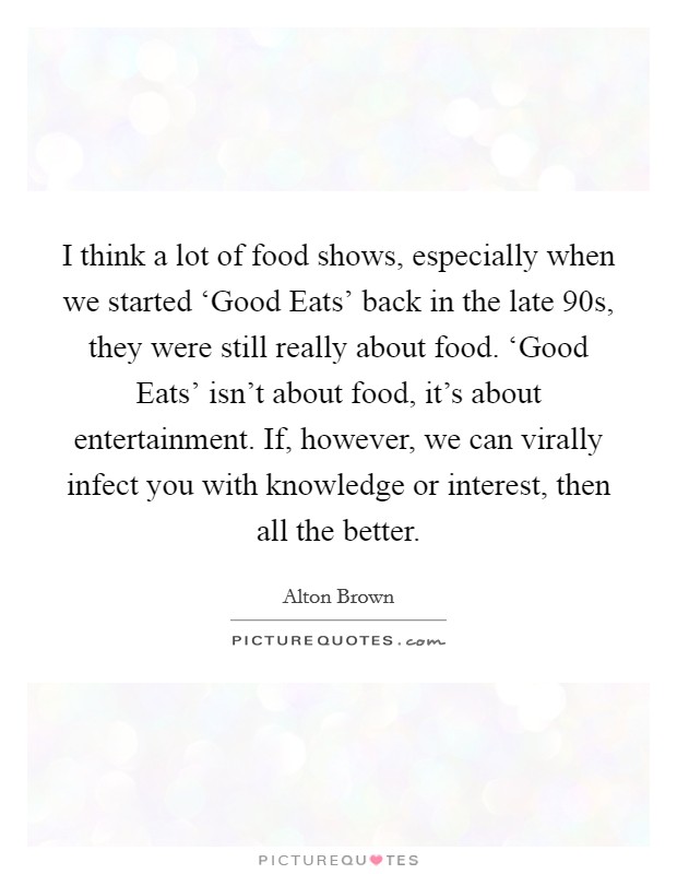 I think a lot of food shows, especially when we started ‘Good Eats' back in the late  90s, they were still really about food. ‘Good Eats' isn't about food, it's about entertainment. If, however, we can virally infect you with knowledge or interest, then all the better Picture Quote #1