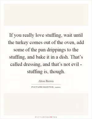 If you really love stuffing, wait until the turkey comes out of the oven, add some of the pan drippings to the stuffing, and bake it in a dish. That’s called dressing, and that’s not evil - stuffing is, though Picture Quote #1