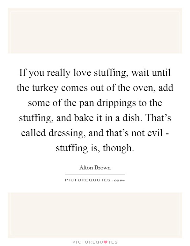 If you really love stuffing, wait until the turkey comes out of the oven, add some of the pan drippings to the stuffing, and bake it in a dish. That's called dressing, and that's not evil - stuffing is, though Picture Quote #1