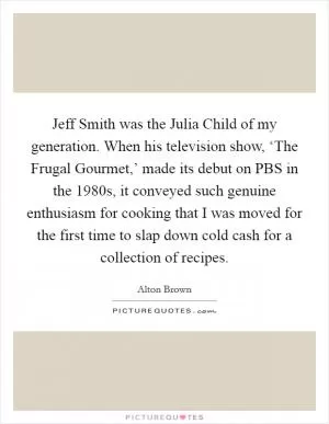 Jeff Smith was the Julia Child of my generation. When his television show, ‘The Frugal Gourmet,’ made its debut on PBS in the 1980s, it conveyed such genuine enthusiasm for cooking that I was moved for the first time to slap down cold cash for a collection of recipes Picture Quote #1