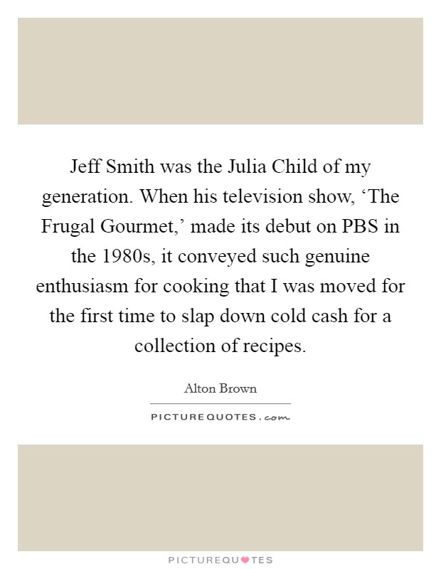 Jeff Smith was the Julia Child of my generation. When his television show, ‘The Frugal Gourmet,' made its debut on PBS in the 1980s, it conveyed such genuine enthusiasm for cooking that I was moved for the first time to slap down cold cash for a collection of recipes Picture Quote #1