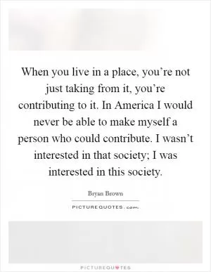When you live in a place, you’re not just taking from it, you’re contributing to it. In America I would never be able to make myself a person who could contribute. I wasn’t interested in that society; I was interested in this society Picture Quote #1