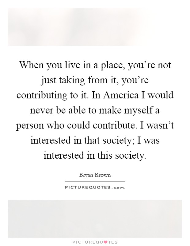 When you live in a place, you're not just taking from it, you're contributing to it. In America I would never be able to make myself a person who could contribute. I wasn't interested in that society; I was interested in this society Picture Quote #1