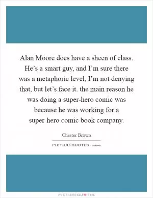 Alan Moore does have a sheen of class. He’s a smart guy, and I’m sure there was a metaphoric level, I’m not denying that, but let’s face it. the main reason he was doing a super-hero comic was because he was working for a super-hero comic book company Picture Quote #1