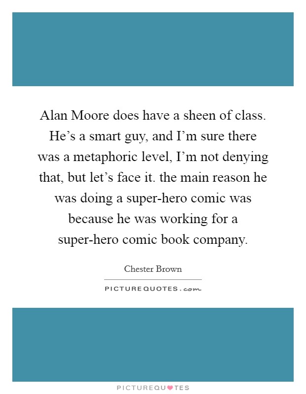 Alan Moore does have a sheen of class. He's a smart guy, and I'm sure there was a metaphoric level, I'm not denying that, but let's face it. the main reason he was doing a super-hero comic was because he was working for a super-hero comic book company Picture Quote #1