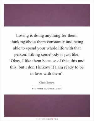 Loving is doing anything for them, thinking about them constantly and being able to spend your whole life with that person. Liking somebody is just like, ‘Okay, I like them because of this, this and this, but I don’t knkow if I am ready to be in love with them’ Picture Quote #1
