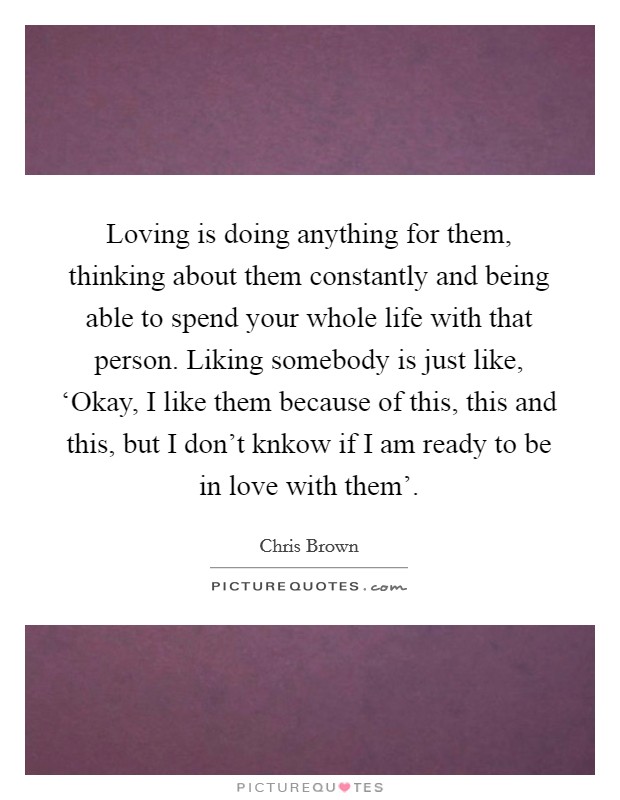 Loving is doing anything for them, thinking about them constantly and being able to spend your whole life with that person. Liking somebody is just like, ‘Okay, I like them because of this, this and this, but I don't knkow if I am ready to be in love with them' Picture Quote #1