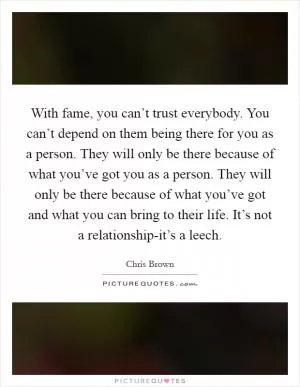 With fame, you can’t trust everybody. You can’t depend on them being there for you as a person. They will only be there because of what you’ve got you as a person. They will only be there because of what you’ve got and what you can bring to their life. It’s not a relationship-it’s a leech Picture Quote #1