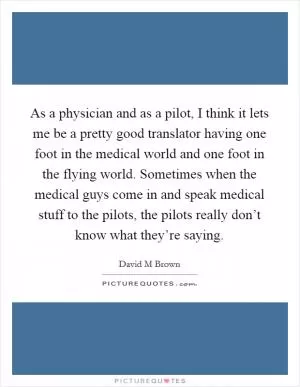 As a physician and as a pilot, I think it lets me be a pretty good translator having one foot in the medical world and one foot in the flying world. Sometimes when the medical guys come in and speak medical stuff to the pilots, the pilots really don’t know what they’re saying Picture Quote #1