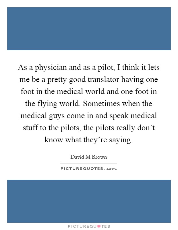 As a physician and as a pilot, I think it lets me be a pretty good translator having one foot in the medical world and one foot in the flying world. Sometimes when the medical guys come in and speak medical stuff to the pilots, the pilots really don't know what they're saying Picture Quote #1