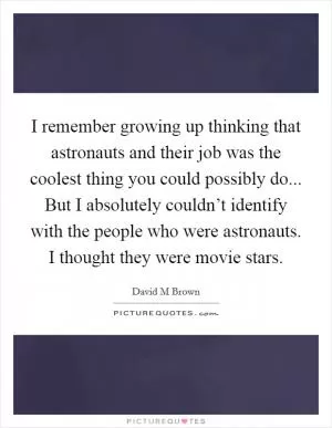 I remember growing up thinking that astronauts and their job was the coolest thing you could possibly do... But I absolutely couldn’t identify with the people who were astronauts. I thought they were movie stars Picture Quote #1