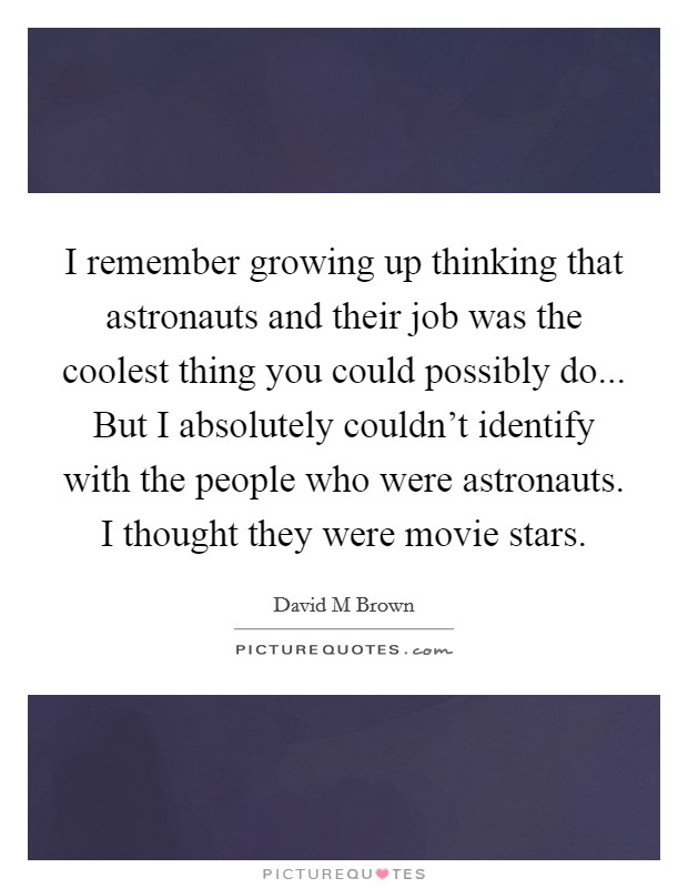I remember growing up thinking that astronauts and their job was the coolest thing you could possibly do... But I absolutely couldn't identify with the people who were astronauts. I thought they were movie stars Picture Quote #1