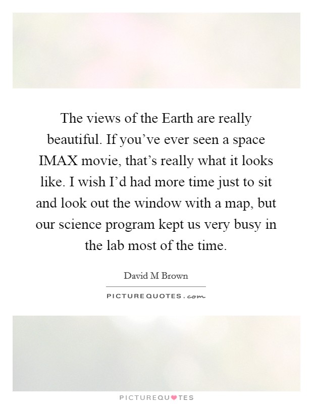 The views of the Earth are really beautiful. If you've ever seen a space IMAX movie, that's really what it looks like. I wish I'd had more time just to sit and look out the window with a map, but our science program kept us very busy in the lab most of the time Picture Quote #1