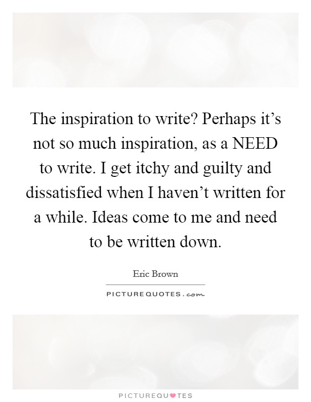 The inspiration to write? Perhaps it's not so much inspiration, as a NEED to write. I get itchy and guilty and dissatisfied when I haven't written for a while. Ideas come to me and need to be written down Picture Quote #1