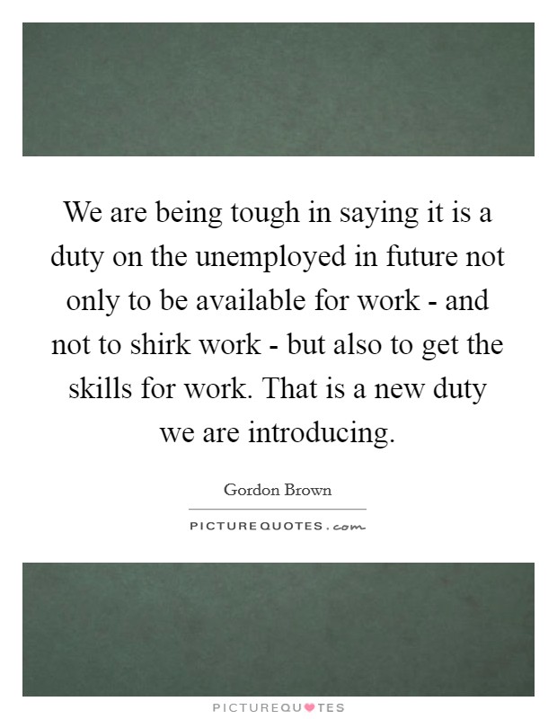 We are being tough in saying it is a duty on the unemployed in future not only to be available for work - and not to shirk work - but also to get the skills for work. That is a new duty we are introducing Picture Quote #1