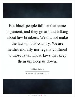 But black people fall for that same argument, and they go around talking about law breakers. We did not make the laws in this country. We are neither morally nor legally confined to those laws. Those laws that keep them up, keep us down Picture Quote #1