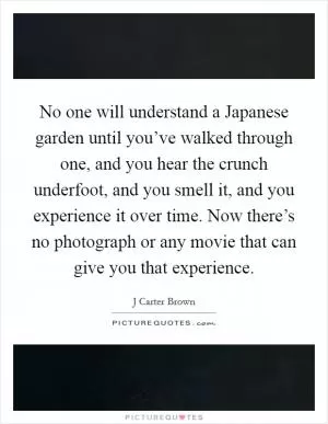 No one will understand a Japanese garden until you’ve walked through one, and you hear the crunch underfoot, and you smell it, and you experience it over time. Now there’s no photograph or any movie that can give you that experience Picture Quote #1