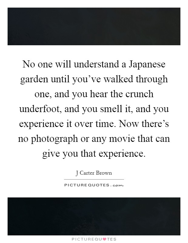 No one will understand a Japanese garden until you've walked through one, and you hear the crunch underfoot, and you smell it, and you experience it over time. Now there's no photograph or any movie that can give you that experience Picture Quote #1