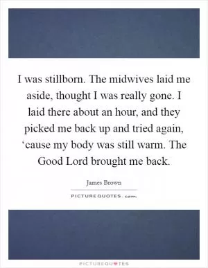 I was stillborn. The midwives laid me aside, thought I was really gone. I laid there about an hour, and they picked me back up and tried again, ‘cause my body was still warm. The Good Lord brought me back Picture Quote #1