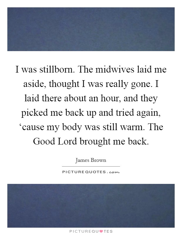I was stillborn. The midwives laid me aside, thought I was really gone. I laid there about an hour, and they picked me back up and tried again, ‘cause my body was still warm. The Good Lord brought me back Picture Quote #1