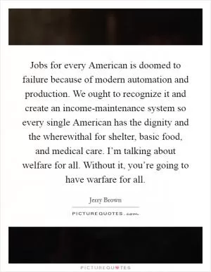 Jobs for every American is doomed to failure because of modern automation and production. We ought to recognize it and create an income-maintenance system so every single American has the dignity and the wherewithal for shelter, basic food, and medical care. I’m talking about welfare for all. Without it, you’re going to have warfare for all Picture Quote #1