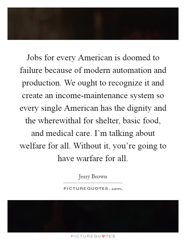 Jobs for every American is doomed to failure because of modern automation and production. We ought to recognize it and create an income-maintenance system so every single American has the dignity and the wherewithal for shelter, basic food, and medical care. I'm talking about welfare for all. Without it, you're going to have warfare for all Picture Quote #1