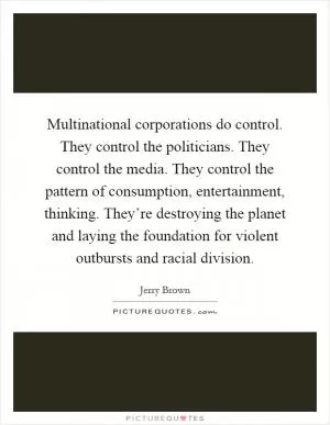 Multinational corporations do control. They control the politicians. They control the media. They control the pattern of consumption, entertainment, thinking. They’re destroying the planet and laying the foundation for violent outbursts and racial division Picture Quote #1