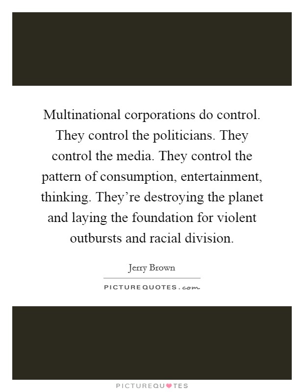 Multinational corporations do control. They control the politicians. They control the media. They control the pattern of consumption, entertainment, thinking. They're destroying the planet and laying the foundation for violent outbursts and racial division Picture Quote #1