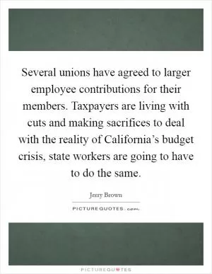 Several unions have agreed to larger employee contributions for their members. Taxpayers are living with cuts and making sacrifices to deal with the reality of California’s budget crisis, state workers are going to have to do the same Picture Quote #1