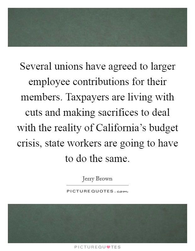 Several unions have agreed to larger employee contributions for their members. Taxpayers are living with cuts and making sacrifices to deal with the reality of California's budget crisis, state workers are going to have to do the same Picture Quote #1