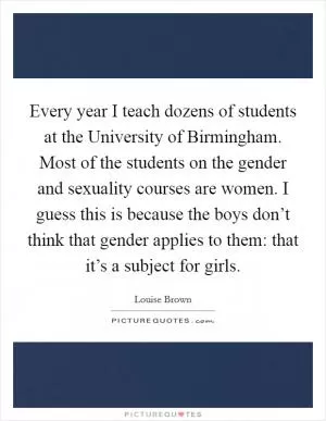 Every year I teach dozens of students at the University of Birmingham. Most of the students on the gender and sexuality courses are women. I guess this is because the boys don’t think that gender applies to them: that it’s a subject for girls Picture Quote #1